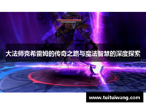 大法师克希雷姆的传奇之路与魔法智慧的深度探索