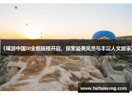 《嘻游中国III全新旅程开启，探索最美风景与丰富人文故事》